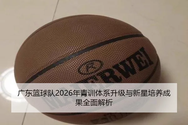广东篮球队2026年青训体系升级与新星培养成果全面解析 - 6686 SPORTS